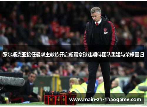 索尔斯克亚接任曼联主教练开启新篇章球迷期待团队重建与荣耀回归