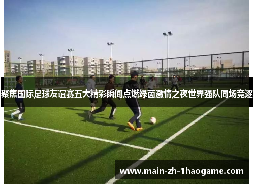 聚焦国际足球友谊赛五大精彩瞬间点燃绿茵激情之夜世界强队同场竞逐