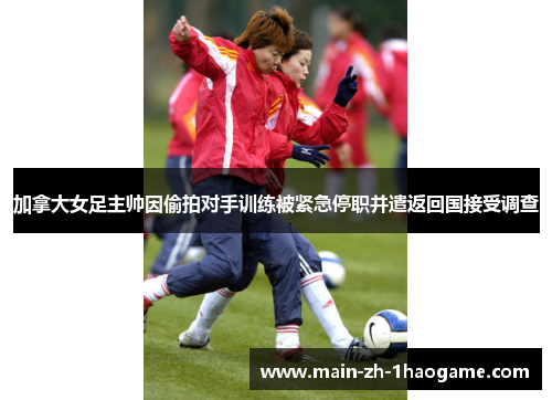 加拿大女足主帅因偷拍对手训练被紧急停职并遣返回国接受调查