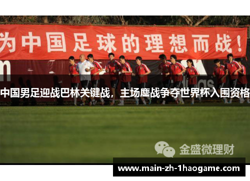中国男足迎战巴林关键战，主场鏖战争夺世界杯入围资格